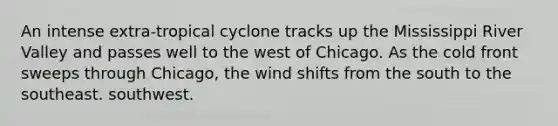 An intense extra-tropical cyclone tracks up the Mississippi River Valley and passes well to the west of Chicago. As the cold front sweeps through Chicago, the wind shifts from the south to the southeast. southwest.