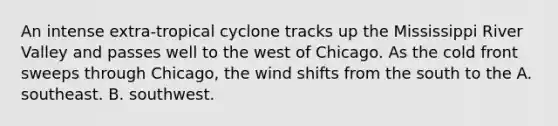 An intense extra-tropical cyclone tracks up the Mississippi River Valley and passes well to the west of Chicago. As the cold front sweeps through Chicago, the wind shifts from the south to the A. southeast. B. southwest.