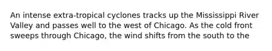 An intense extra-tropical cyclones tracks up the Mississippi River Valley and passes well to the west of Chicago. As the cold front sweeps through Chicago, the wind shifts from the south to the