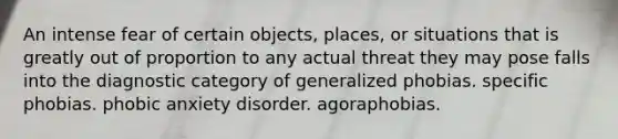 An intense fear of certain objects, places, or situations that is greatly out of proportion to any actual threat they may pose falls into the diagnostic category of generalized phobias. specific phobias. phobic anxiety disorder. agoraphobias.