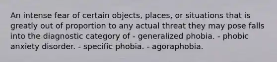 An intense fear of certain objects, places, or situations that is greatly out of proportion to any actual threat they may pose falls into the diagnostic category of - generalized phobia. - phobic anxiety disorder. - specific phobia. - agoraphobia.