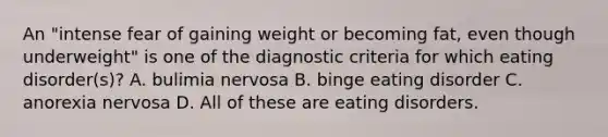 An "intense fear of gaining weight or becoming fat, even though underweight" is one of the diagnostic criteria for which eating disorder(s)? A. bulimia nervosa B. binge eating disorder C. anorexia nervosa D. All of these are eating disorders.