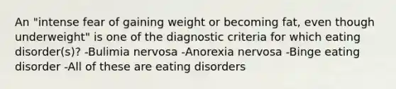 An "intense fear of gaining weight or becoming fat, even though underweight" is one of the diagnostic criteria for which eating disorder(s)? -Bulimia nervosa -Anorexia nervosa -Binge eating disorder -All of these are eating disorders