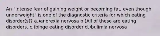 An "intense fear of gaining weight or becoming fat, even though underweight" is one of the diagnostic criteria for which eating disorder(s)? a.)anorexia nervosa b.)All of these are eating disorders. c.)binge eating disorder d.)bulimia nervosa