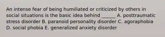 An intense fear of being humiliated or criticized by others in social situations is the basic idea behind ______ A. posttraumatic stress disorder B. paranoid personality disorder C. agoraphobia D. social phobia E. generalized anxiety disorder