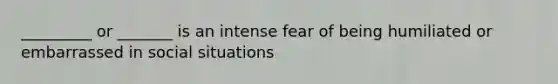 _________ or _______ is an intense fear of being humiliated or embarrassed in social situations