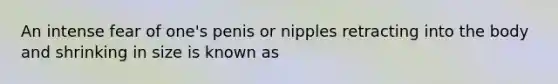 An intense fear of one's penis or nipples retracting into the body and shrinking in size is known as