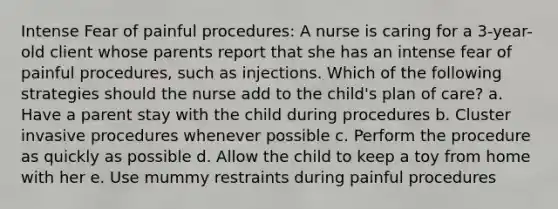 Intense Fear of painful procedures: A nurse is caring for a 3-year-old client whose parents report that she has an intense fear of painful procedures, such as injections. Which of the following strategies should the nurse add to the child's plan of care? a. Have a parent stay with the child during procedures b. Cluster invasive procedures whenever possible c. Perform the procedure as quickly as possible d. Allow the child to keep a toy from home with her e. Use mummy restraints during painful procedures