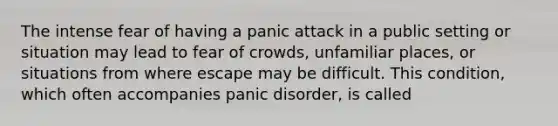 The intense fear of having a panic attack in a public setting or situation may lead to fear of crowds, unfamiliar places, or situations from where escape may be difficult. This condition, which often accompanies panic disorder, is called