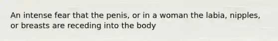 An intense fear that the penis, or in a woman the labia, nipples, or breasts are receding into the body