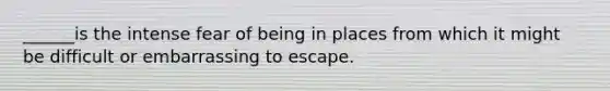 ______is the intense fear of being in places from which it might be difficult or embarrassing to escape.