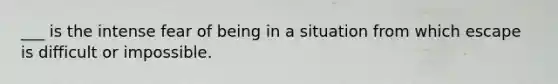 ___ is the intense fear of being in a situation from which escape is difficult or impossible.