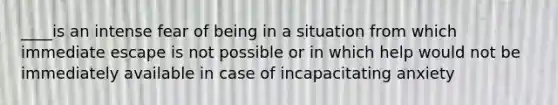 ____is an intense fear of being in a situation from which immediate escape is not possible or in which help would not be immediately available in case of incapacitating anxiety