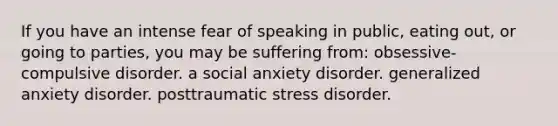 If you have an intense fear of speaking in public, eating out, or going to parties, you may be suffering from: obsessive-compulsive disorder. a social anxiety disorder. generalized anxiety disorder. posttraumatic stress disorder.