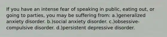 If you have an intense fear of speaking in public, eating out, or going to parties, you may be suffering from: a.)generalized anxiety disorder. b.)social anxiety disorder. c.)obsessive-compulsive disorder. d.)persistent depressive disorder.