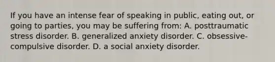 If you have an intense fear of speaking in public, eating out, or going to parties, you may be suffering from: A. posttraumatic stress disorder. B. generalized anxiety disorder. C. obsessive-compulsive disorder. D. a social anxiety disorder.