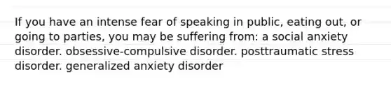 If you have an intense fear of speaking in public, eating out, or going to parties, you may be suffering from: a social anxiety disorder. obsessive-compulsive disorder. posttraumatic stress disorder. generalized anxiety disorder