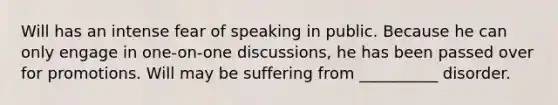 Will has an intense fear of speaking in public. Because he can only engage in one-on-one discussions, he has been passed over for promotions. Will may be suffering from __________ disorder.