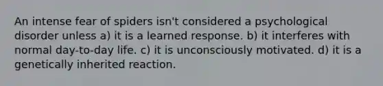 An intense fear of spiders isn't considered a psychological disorder unless a) it is a learned response. b) it interferes with normal day-to-day life. c) it is unconsciously motivated. d) it is a genetically inherited reaction.