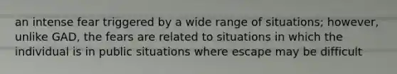 an intense fear triggered by a wide range of situations; however, unlike GAD, the fears are related to situations in which the individual is in public situations where escape may be difficult