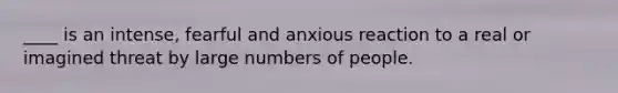 ____ is an intense, fearful and anxious reaction to a real or imagined threat by large numbers of people.