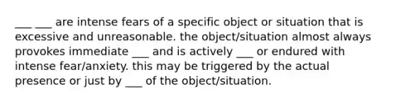 ___ ___ are intense fears of a specific object or situation that is excessive and unreasonable. the object/situation almost always provokes immediate ___ and is actively ___ or endured with intense fear/anxiety. this may be triggered by the actual presence or just by ___ of the object/situation.