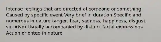 Intense feelings that are directed at someone or something Caused by specific event Very brief in duration Specific and numerous in nature (anger, fear, sadness, happiness, disgust, surprise) Usually accompanied by distinct facial expressions Action oriented in nature