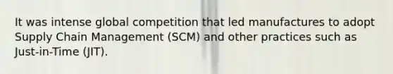 It was intense global competition that led manufactures to adopt Supply Chain Management (SCM) and other practices such as Just-in-Time (JIT).