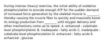 During intense (heavy) exercise, the initial ability of oxidative phosphorylation to provide enough ATP for the sudden demand of increased force generation by the skeletal muscle is ________, thereby causing the muscle fiber to quickly and massively boost its energy production from ________ until oxygen delivery and other mechanisms come up to speed. A. enhanced : substrate-level phosphorylation B. inadequate : fatty acids C. inadequate : substrate-level phosphorylation D. enhanced : fatty acids E. enhanced : glucose