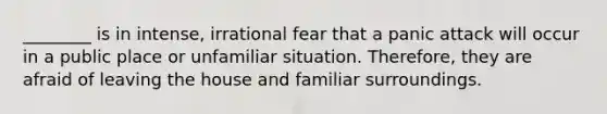 ________ is in intense, irrational fear that a panic attack will occur in a public place or unfamiliar situation. Therefore, they are afraid of leaving the house and familiar surroundings.