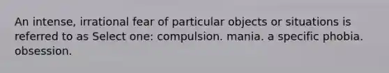 An intense, irrational fear of particular objects or situations is referred to as Select one: compulsion. mania. a specific phobia. obsession.