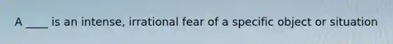 A ____ is an intense, irrational fear of a specific object or situation