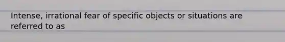 Intense, irrational fear of specific objects or situations are referred to as