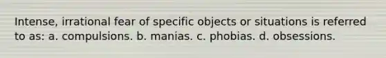 Intense, irrational fear of specific objects or situations is referred to as: a. compulsions. b. manias. c. phobias. d. obsessions.