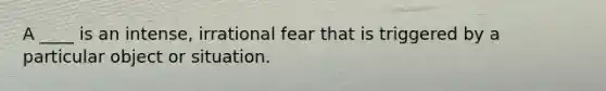 A ____ is an intense, irrational fear that is triggered by a particular object or situation.