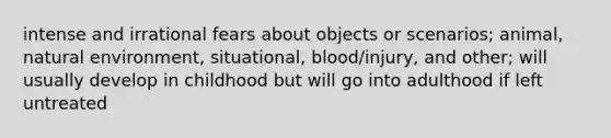 intense and irrational fears about objects or scenarios; animal, natural environment, situational, blood/injury, and other; will usually develop in childhood but will go into adulthood if left untreated