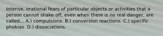 Intense, irrational fears of particular objects or activities that a person cannot shake off, even when there is no real danger, are called... A.) compulsions. B.) conversion reactions. C.) specific phobias. D.) dissociations.