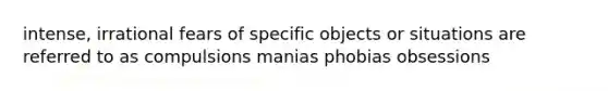 intense, irrational fears of specific objects or situations are referred to as compulsions manias phobias obsessions