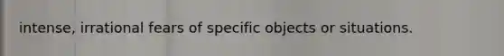 intense, irrational fears of specific objects or situations.