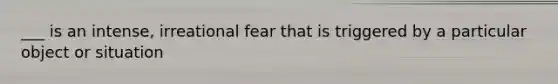 ___ is an intense, irreational fear that is triggered by a particular object or situation