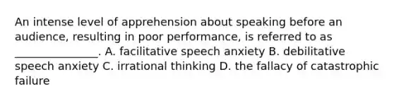 An intense level of apprehension about speaking before an audience, resulting in poor performance, is referred to as _______________. A. facilitative speech anxiety B. debilitative speech anxiety C. irrational thinking D. the fallacy of catastrophic failure