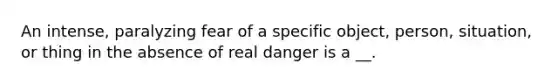 An intense, paralyzing fear of a specific object, person, situation, or thing in the absence of real danger is a __.