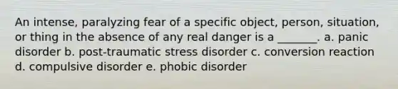 An intense, paralyzing fear of a specific object, person, situation, or thing in the absence of any real danger is a _______. a. panic disorder b. post-traumatic stress disorder c. conversion reaction d. compulsive disorder e. phobic disorder