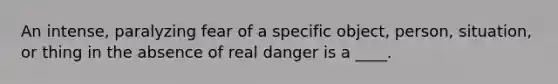 An intense, paralyzing fear of a specific object, person, situation, or thing in the absence of real danger is a ____.