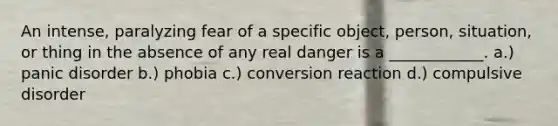 An intense, paralyzing fear of a specific object, person, situation, or thing in the absence of any real danger is a ____________. a.) panic disorder b.) phobia c.) conversion reaction d.) compulsive disorder