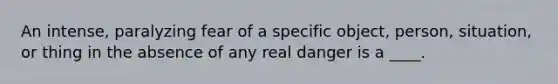 An intense, paralyzing fear of a specific object, person, situation, or thing in the absence of any real danger is a ____.