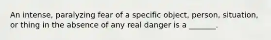 An intense, paralyzing fear of a specific object, person, situation, or thing in the absence of any real danger is a _______.