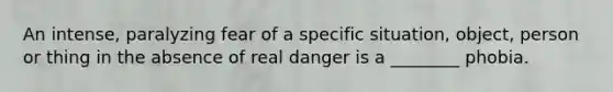 An intense, paralyzing fear of a specific situation, object, person or thing in the absence of real danger is a ________ phobia.