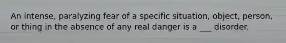 An intense, paralyzing fear of a specific situation, object, person, or thing in the absence of any real danger is a ___ disorder.