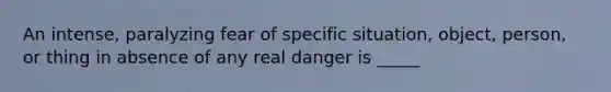 An intense, paralyzing fear of specific situation, object, person, or thing in absence of any real danger is _____